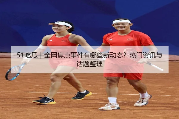 51吃瓜｜全网焦点事件有哪些新动态？热门资讯与话题整理
